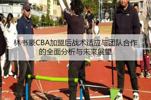 林书豪CBA加盟后战术适应与团队合作的全面分析与未来展望