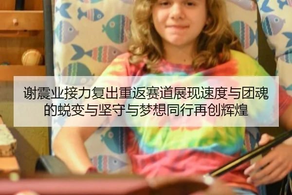 谢震业接力复出重返赛道展现速度与团魂的蜕变与坚守与梦想同行再创辉煌