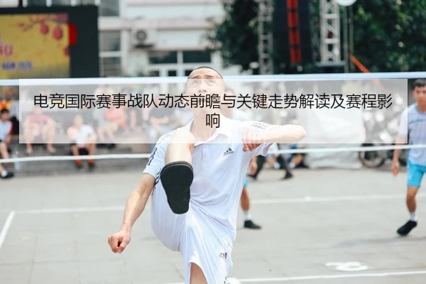 电竞国际赛事战队动态前瞻与关键走势解读及赛程影响
